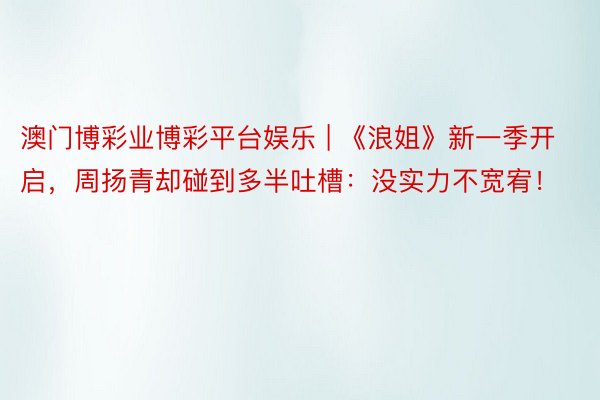 澳门博彩业博彩平台娱乐 | 《浪姐》新一季开启，周扬青却碰到多半吐槽：没实力不宽宥！