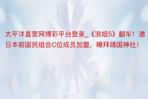 太平洋直营网博彩平台登录_《浪姐5》翻车！邀日本前国民组合C位成员加盟，曝拜靖国神社！