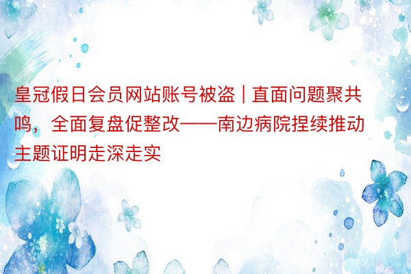 皇冠假日会员网站账号被盗 | 直面问题聚共鸣，全面复盘促整改——南边病院捏续推动主题证明走深走实