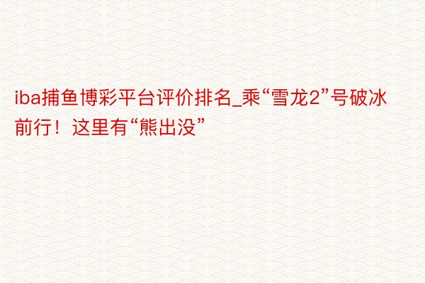 iba捕鱼博彩平台评价排名_乘“雪龙2”号破冰前行！这里有“熊出没”