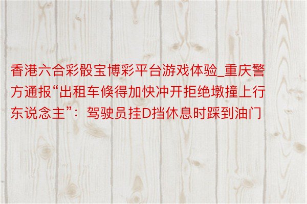 香港六合彩骰宝博彩平台游戏体验_重庆警方通报“出租车倏得加快冲开拒绝墩撞上行东说念主”：驾驶员挂D挡休息时踩到油门
