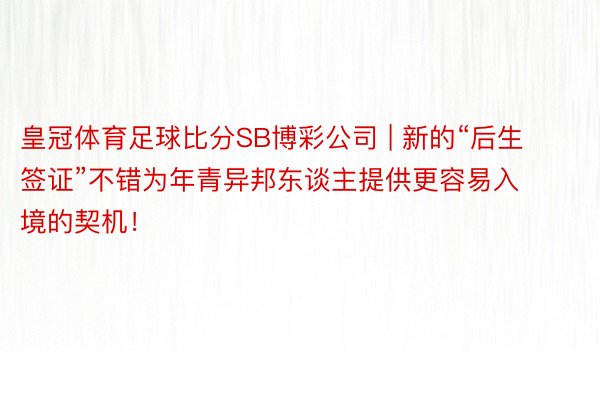 皇冠体育足球比分SB博彩公司 | 新的“后生签证”不错为年青异邦东谈主提供更容易入境的契机!