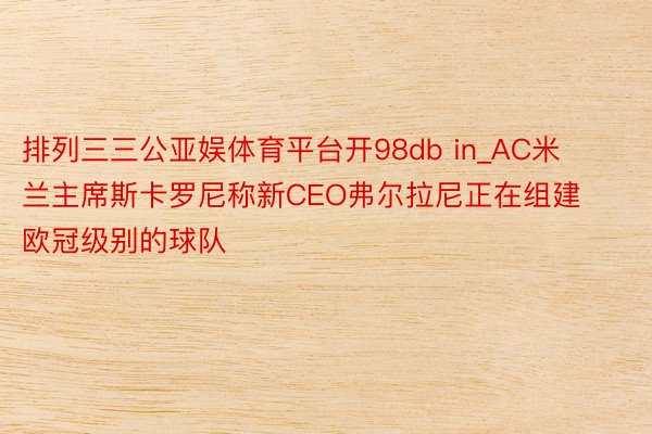 排列三三公亚娱体育平台开98db in_AC米兰主席斯卡罗尼称新CEO弗尔拉尼正在组建欧冠级别的球队