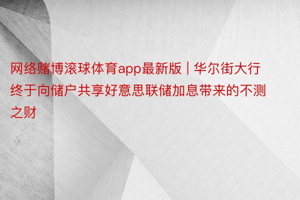 网络赌博滚球体育app最新版 | 华尔街大行终于向储户共享好意思联储加息带来的不测之财