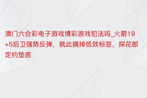 澳门六合彩电子游戏博彩游戏犯法吗_火箭19+5后卫强势反弹，就此摘掉低效标签，探花郎定约垫底