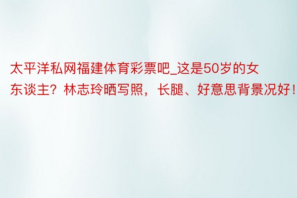 太平洋私网福建体育彩票吧_这是50岁的女东谈主？林志玲晒写照，长腿、好意思背景况好！