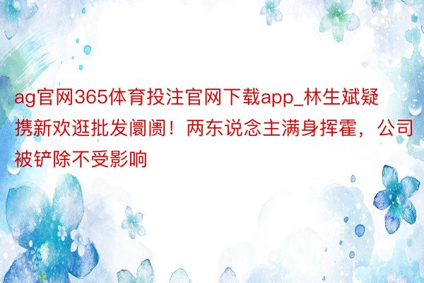 ag官网365体育投注官网下载app_林生斌疑携新欢逛批发阛阓！两东说念主满身挥霍，公司被铲除不受影响