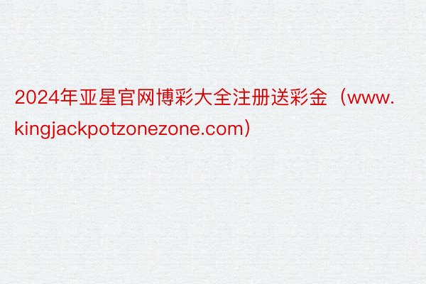 2024年亚星官网博彩大全注册送彩金（www.kingjackpotzonezone.com）