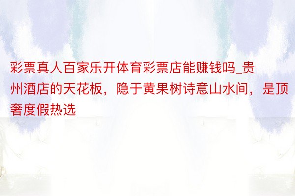 彩票真人百家乐开体育彩票店能赚钱吗_贵州酒店的天花板，隐于黄果树诗意山水间，是顶奢度假热选
