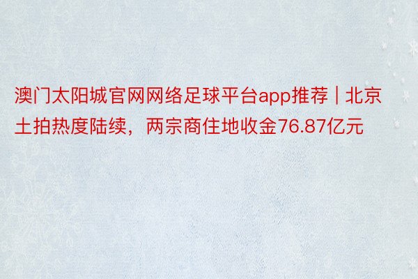 澳门太阳城官网网络足球平台app推荐 | 北京土拍热度陆续，两宗商住地收金76.87亿元