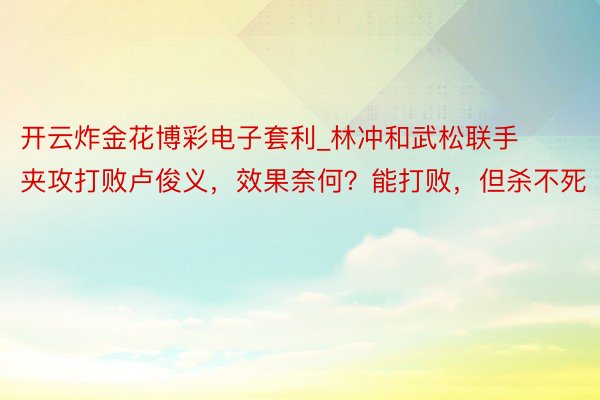 开云炸金花博彩电子套利_林冲和武松联手夹攻打败卢俊义，效果奈何？能打败，但杀不死