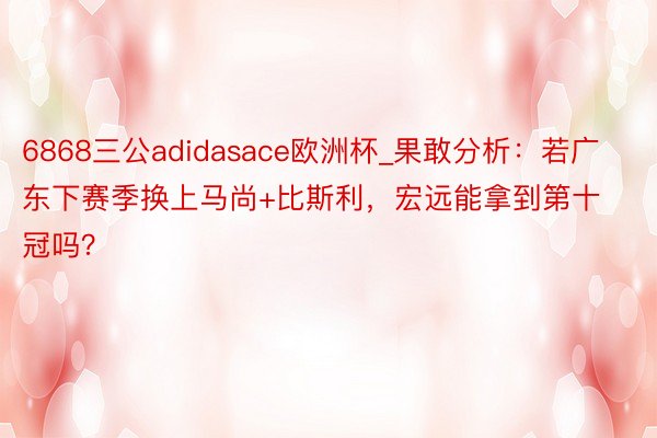 6868三公adidasace欧洲杯_果敢分析：若广东下赛季换上马尚+比斯利，宏远能拿到第十冠吗？