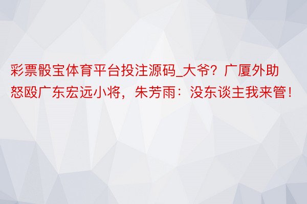 彩票骰宝体育平台投注源码_大爷？广厦外助怒殴广东宏远小将，朱芳雨：没东谈主我来管！