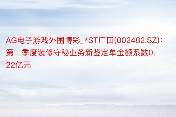 AG电子游戏外围博彩_*ST广田(002482.SZ):第二季度装修守秘业务新鉴定单金额系数0.22亿元