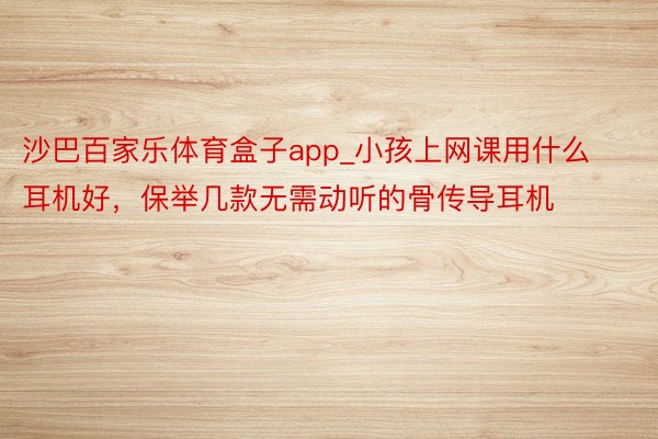 沙巴百家乐体育盒子app_小孩上网课用什么耳机好，保举几款无需动听的骨传导耳机