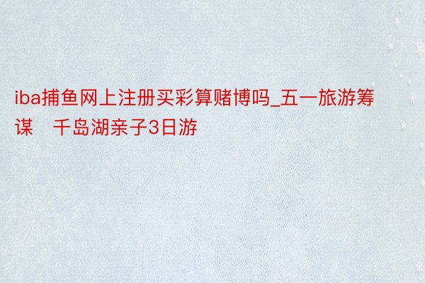 iba捕鱼网上注册买彩算赌博吗_五一旅游筹谋✈千岛湖亲子3日游