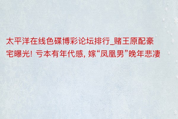 太平洋在线色碟博彩论坛排行_赌王原配豪宅曝光! 亏本有年代感, 嫁“凤凰男”晚年悲凄