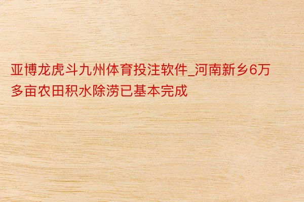 亚博龙虎斗九州体育投注软件_河南新乡6万多亩农田积水除涝已基本完成