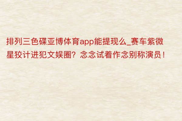 排列三色碟亚博体育app能提现么_赛车紫微星狡计进犯文娱圈？念念试着作念别称演员！
