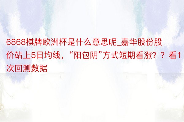 6868棋牌欧洲杯是什么意思呢_嘉华股份股价站上5日均线，“阳包阴”方式短期看涨？？看1次回测数据