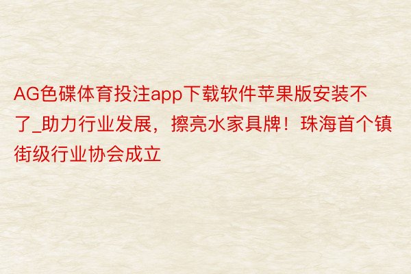 AG色碟体育投注app下载软件苹果版安装不了_助力行业发展，擦亮水家具牌！珠海首个镇街级行业协会成立