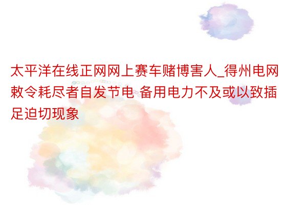 太平洋在线正网网上赛车赌博害人_得州电网敕令耗尽者自发节电 备用电力不及或以致插足迫切现象