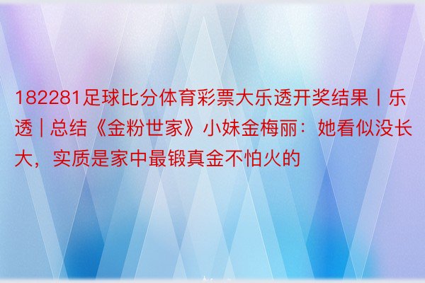 182281足球比分体育彩票大乐透开奖结果丨乐透 | 总结《金粉世家》小妹金梅丽：她看似没长大，实质是家中最锻真金不怕火的