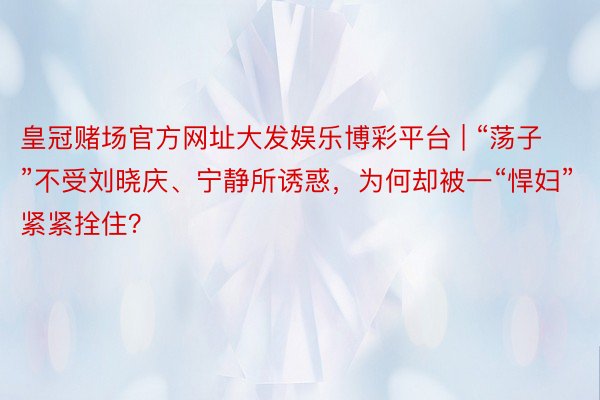皇冠赌场官方网址大发娱乐博彩平台 | “荡子”不受刘晓庆、宁静所诱惑，为何却被一“悍妇”紧紧拴住？