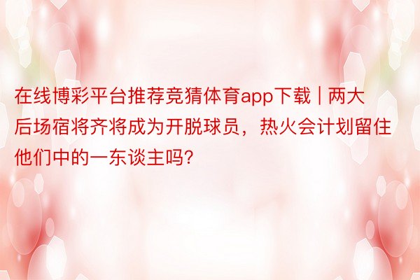 在线博彩平台推荐竞猜体育app下载 | 两大后场宿将齐将成为开脱球员，热火会计划留住他们中的一东谈主吗？
