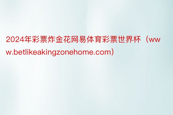 2024年彩票炸金花网易体育彩票世界杯（www.betlikeakingzonehome.com）