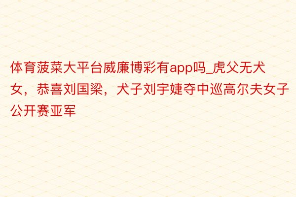 体育菠菜大平台威廉博彩有app吗_虎父无犬女,恭喜刘国梁,犬子刘宇婕夺中巡高尔夫女子公开赛亚军