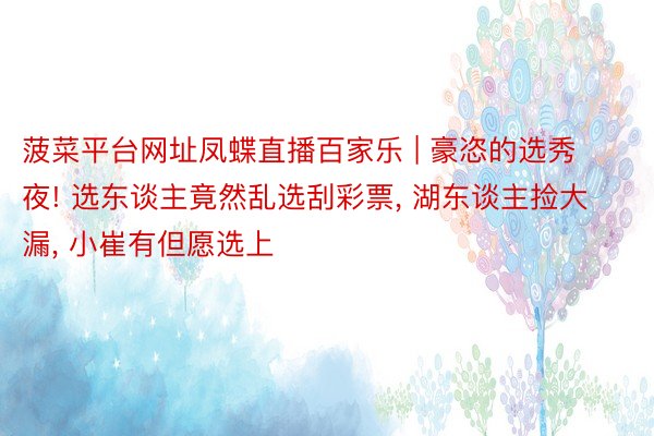 菠菜平台网址凤蝶直播百家乐 | 豪恣的选秀夜! 选东谈主竟然乱选刮彩票, 湖东谈主捡大漏, 小崔有但愿选上