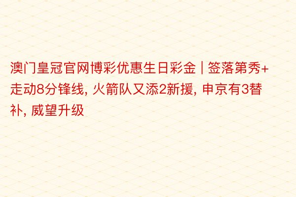 澳门皇冠官网博彩优惠生日彩金 | 签落第秀+走动8分锋线, 火箭队又添2新援, 申京有3替补, 威望升级