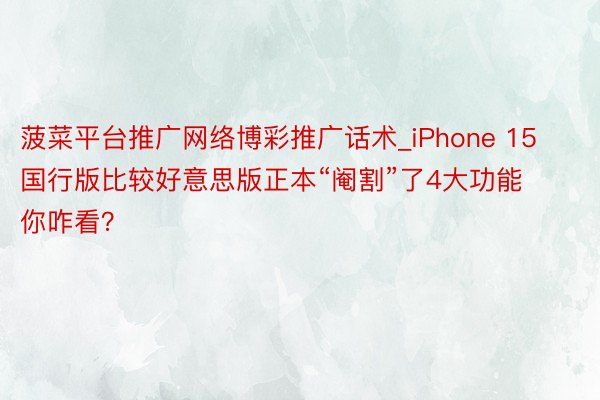 菠菜平台推广网络博彩推广话术_iPhone 15国行版比较好意思版正本“阉割”了4大功能 你咋看？