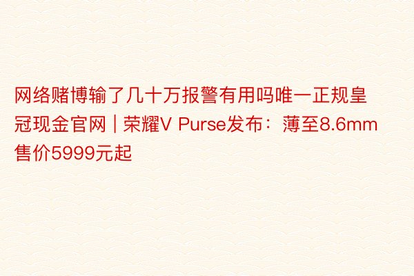 网络赌博输了几十万报警有用吗唯一正规皇冠现金官网 | 荣耀V Purse发布：薄至8.6mm 售价5999元起