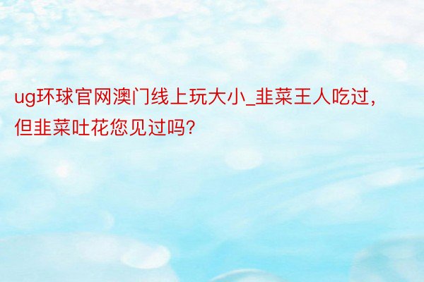 ug环球官网澳门线上玩大小_韭菜王人吃过，但韭菜吐花您见过吗？