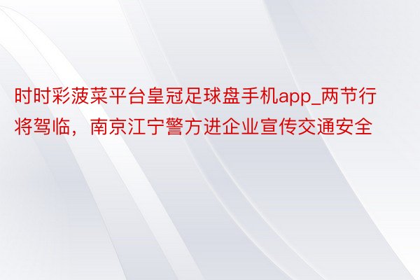 时时彩菠菜平台皇冠足球盘手机app_两节行将驾临，南京江宁警方进企业宣传交通安全