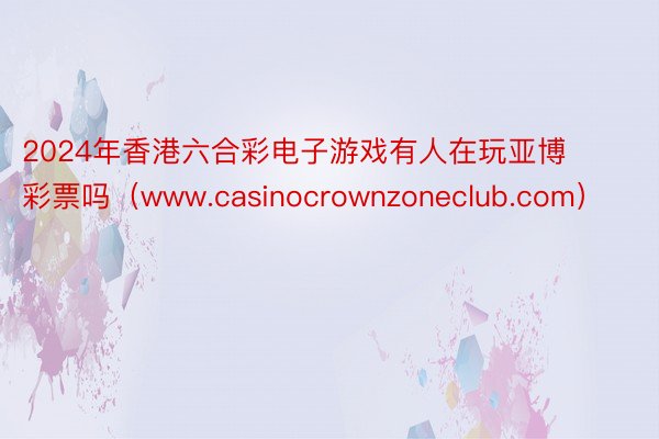 2024年香港六合彩电子游戏有人在玩亚博彩票吗（www.casinocrownzoneclub.com）