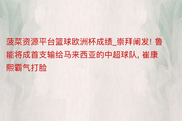 菠菜资源平台篮球欧洲杯成绩_崇拜阐发! 鲁能将成首支输给马来西亚的中超球队, 崔康熙霸气打脸