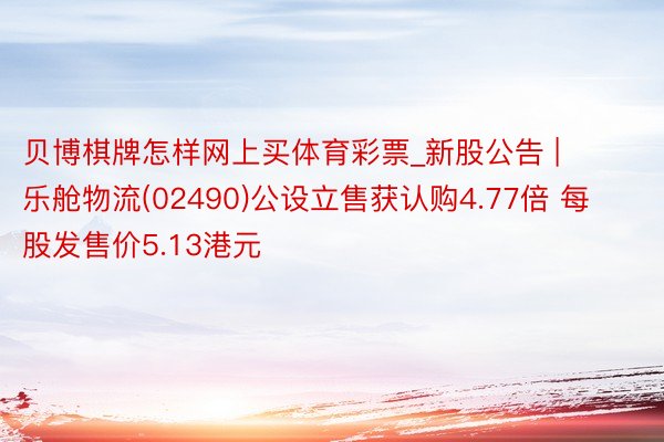 贝博棋牌怎样网上买体育彩票_新股公告 | 乐舱物流(02490)公设立售获认购4.77倍 每股发售价5.13港元