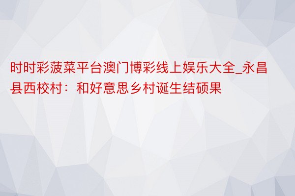 时时彩菠菜平台澳门博彩线上娱乐大全_永昌县西校村：和好意思乡村诞生结硕果