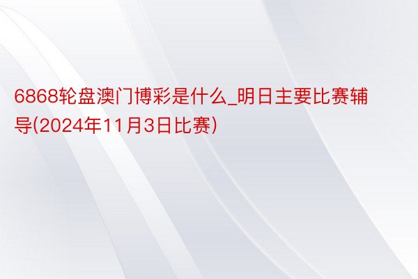 6868轮盘澳门博彩是什么_明日主要比赛辅导(2024年11月3日比赛)