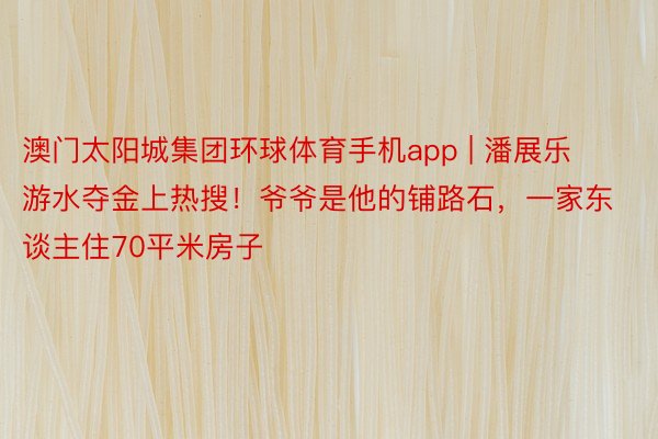 澳门太阳城集团环球体育手机app | 潘展乐游水夺金上热搜！爷爷是他的铺路石，一家东谈主住70平米房子