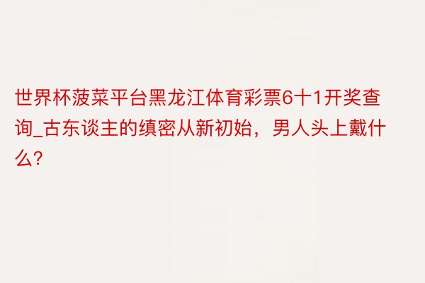 世界杯菠菜平台黑龙江体育彩票6十1开奖查询_古东谈主的缜密从新初始,男人头上戴什么?