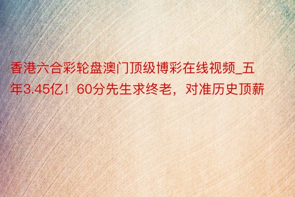 香港六合彩轮盘澳门顶级博彩在线视频_五年3.45亿！60分先生求终老，对准历史顶薪