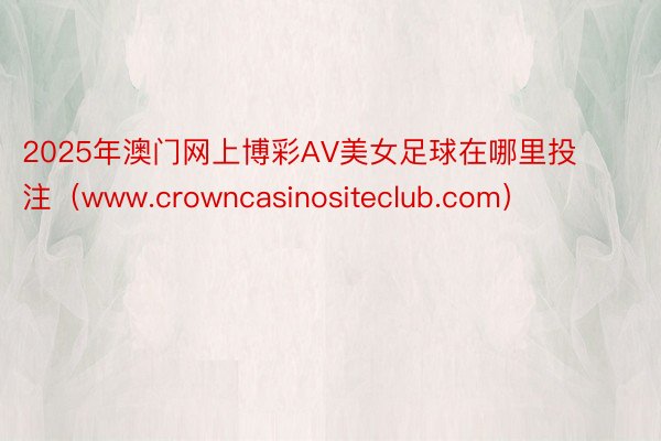 2025年澳门网上博彩AV美女足球在哪里投注（www.crowncasinositeclub.com）
