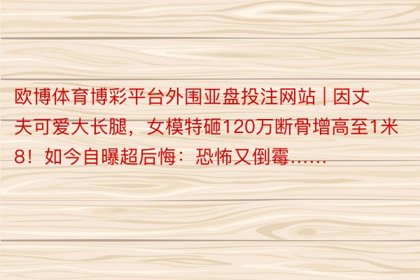 欧博体育博彩平台外围亚盘投注网站 | 因丈夫可爱大长腿，女模特砸120万断骨增高至1米8！如今自曝超后悔：恐怖又倒霉……