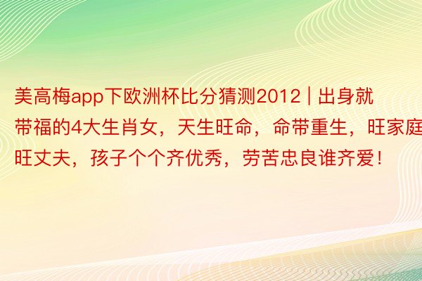 美高梅app下欧洲杯比分猜测2012 | 出身就带福的4大生肖女，天生旺命，命带重生，旺家庭，旺丈夫，孩子个个齐优秀，劳苦忠良谁齐爱！