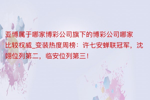 亚博属于哪家博彩公司旗下的博彩公司哪家比较权威_变装热度周榜：许七安蝉联冠军，沈翊位列第二，临安位列第三！