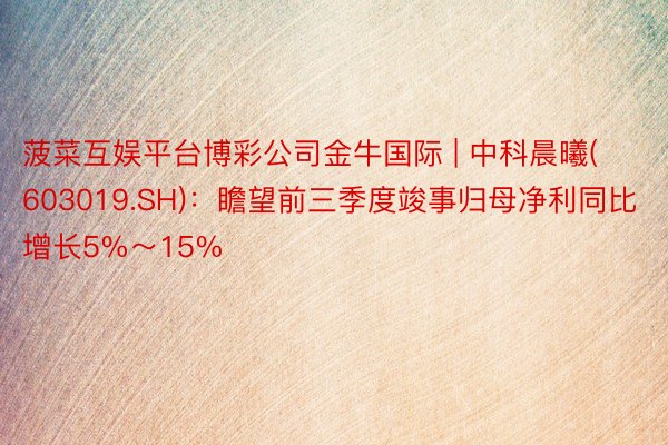 菠菜互娱平台博彩公司金牛国际 | 中科晨曦(603019.SH)：瞻望前三季度竣事归母净利同比增长5%～15%